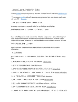 6. ESCRIBA 2 CARACTERISTICA DE TIC.
*Son de carácter innovador y creativo, pues dan acceso ha nuevas formas de comunicación.
*Tienen mayor dominio y beneficia en mayor proporción al área educativa ya que la hace
más accesible y dinámica.
7. ESCRIBA 1 CARACTERISTICSS DE NTICS
las nuevas tecnologias es comun de todas las revoluciones tecnologicas.
8.ESCRIBA SOBRE EL USO DEL TIC Y AL INCLUSION

El uso de las TIC para la inclusión social implica el facilitar que personas y comunidades hagan un
uso lo más provechoso posible de las herramientas y servicios tecnológicos, de modo que les
capacite para participar plenamente en la sociedad y les permita controlar el rumbo de sus vidas

9. QUE POSIBILITAN LAS NTIC
que posibilitan el almacenamiento, procesamienro y transmision digitalizada de
informacion.
10. COMPLETE
LOS USOS DE LOS TIC NO PARA DE crecer Y DE EXTENDERSE POR LOS paises
ricos.
11. NTIC NOS BRINDAN NUEVA FORMAS DE comunicranos
12. LOS TIC SE REFIREN AL USO DEL internet
13. LAS TICS SONHERRAMIENTAS QUE NOS FACILITAN EL aprendizaje
14. LAS NTIC INCREMENTA LA PRODUCCION Y DIFUSION DE nuevas tecnologias
15. LS TIC HACE MAS ACCESIBLE Y DINMICA la educacion
16, EN AMERICA LATINA SE UTILIZAN EN LAS universidades
17. EN LA TIC SON CONSIDERADO LOS debates politicos y publicos
18. LA TICS BENEFICIOAN E LOS AMBITOS DE LA ciencia humana
19.LAS TIC Y NTICS RESULTAN DE UN GRAN ALIVIO ECONOMICO A largo plazo

 