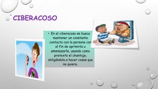 CIBERACOSO
• En el ciberacoso se busca
mantener un constante
contacto con la persona con
el fin de oprimirla u
amenazarla, usando como
pretexto el chantaje,
obligándola a hacer cosas que
no quiere.

 