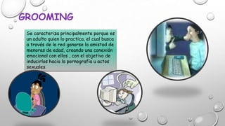 GROOMING
Se caracteriza principalmente porque es
un adulto quien lo practica, el cual busca
a través de la red ganarse la amistad de
menores de edad, creando una conexión
emocional con ellos , con el objetivo de
inducirlos hacia la pornografía u actos
sexuales.

 