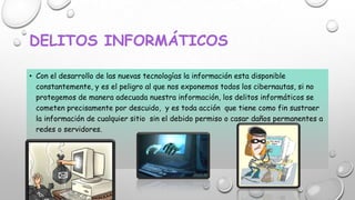 DELITOS INFORMÁTICOS
• Con el desarrollo de las nuevas tecnologías la información esta disponible
constantemente, y es el peligro al que nos exponemos todos los cibernautas, si no
protegemos de manera adecuada nuestra información, los delitos informáticos se
cometen precisamente por descuido, y es toda acción que tiene como fin sustraer
la información de cualquier sitio sin el debido permiso o casar daños permanentes a
redes o servidores.

 
