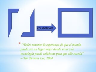 COLABOREMOS
*-“Todos tenemos la esperanza de que el mundo
pueda ser un lugar mejor donde vivir y la
tecnología puede colaborar para que ello suceda”
– Tim Berners Lee, 2004.