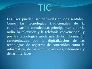 Las Tics pueden ser definidas en dos sentidos:
Como las tecnologías tradicionales de la
comunicación, constituidas principalmente por la
radio, la televisión y la telefonía convencional, y
por las tecnologías modernas de la información
caracterizadas por la digitalización de las
tecnologías de registros de contenidos como la
informática, de las comunicaciones, telemática y
de las interfaces
 