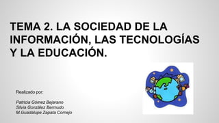 TEMA 2. LA SOCIEDAD DE LA
INFORMACIÓN, LAS TECNOLOGÍAS
Y LA EDUCACIÓN.
Realizado por:
Patricia Gómez Bejarano
Silvia González Bermudo
M.Guadalupe Zapata Cornejo
 