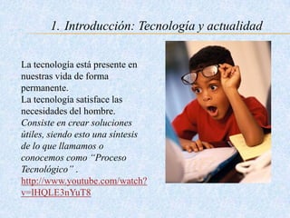 1. Introducción: Tecnología y actualidad
La tecnología está presente en
nuestras vida de forma
permanente.
La tecnología satisface las
necesidades del hombre.
Consiste en crear soluciones
útiles, siendo esto una síntesis
de lo que llamamos o
conocemos como “Proceso
Tecnológico” .
http://www.youtube.com/watch?
v=lHQLE3nYuT8
 