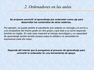 2. Ordenadores en las aulas
Se propone convertir el aprendizaje por ordenador como eje para
desarrollar los contenidos de otras materias.
Por ejemplo, se puede pedirle al estudiante que redacte un mensaje y lo envíe a
una compañera del mismo grado en otro grupo y que ésta a su turno responda
también en Inglés. En este caso mejorará el manejo tecnológico y su capacidad
de aprendizaje tendrá sentido porque palpa la utilidad y la necesidad de
expresarse cada día mejor.
Depende del interés que le pongamos al proceso de aprendizaje para
convertir el ordenador en una herramienta de apoyo.
 