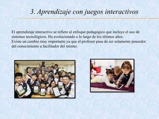 3. Aprendizaje con juegos interactivos
El aprendizaje interactivo se refiere al enfoque pedagógico que incluye el uso de
sistemas tecnológicos. Ha evolucionado a lo largo de los últimos años.
Existe un cambio muy importante ya que el profesor pasa de ser solamente poseedor
del conocimiento a facilitador del mismo.
 