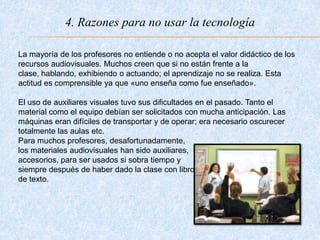 4. Razones para no usar la tecnología
La mayoría de los profesores no entiende o no acepta el valor didáctico de los
recursos audiovisuales. Muchos creen que si no están frente a la
clase, hablando, exhibiendo o actuando; el aprendizaje no se realiza. Esta
actitud es comprensible ya que «uno enseña como fue enseñado».
El uso de auxiliares visuales tuvo sus dificultades en el pasado. Tanto el
material como el equipo debían ser solicitados con mucha anticipación. Las
máquinas eran difíciles de transportar y de operar; era necesario oscurecer
totalmente las aulas etc.
Para muchos profesores, desafortunadamente,
los materiales audiovisuales han sido auxiliares,
accesorios, para ser usados si sobra tiempo y
siempre después de haber dado la clase con libros
de texto.
 