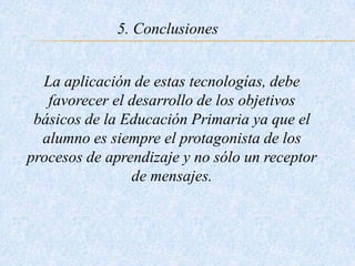 5. Conclusiones
La aplicación de estas tecnologías, debe
favorecer el desarrollo de los objetivos
básicos de la Educación Primaria ya que el
alumno es siempre el protagonista de los
procesos de aprendizaje y no sólo un receptor
de mensajes.
 