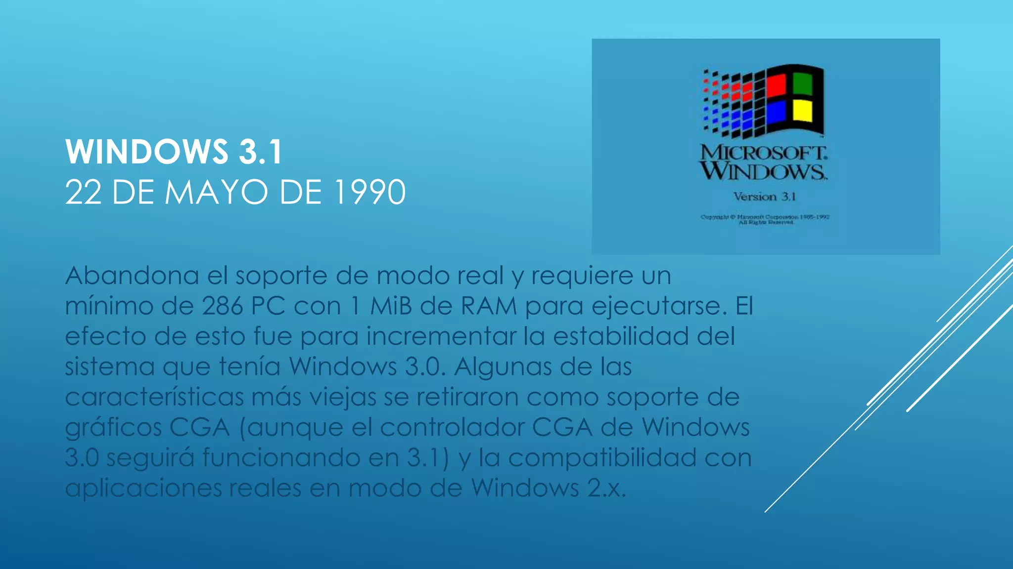 WINDOWS 3.1
22 DE MAYO DE 1990
Abandona el soporte de modo real y requiere un
mínimo de 286 PC con 1 MiB de RAM para ejecutarse. El
efecto de esto fue para incrementar la estabilidad del
sistema que tenía Windows 3.0. Algunas de las
características más viejas se retiraron como soporte de
gráficos CGA (aunque el controlador CGA de Windows
3.0 seguirá funcionando en 3.1) y la compatibilidad con
aplicaciones reales en modo de Windows 2.x.
 
