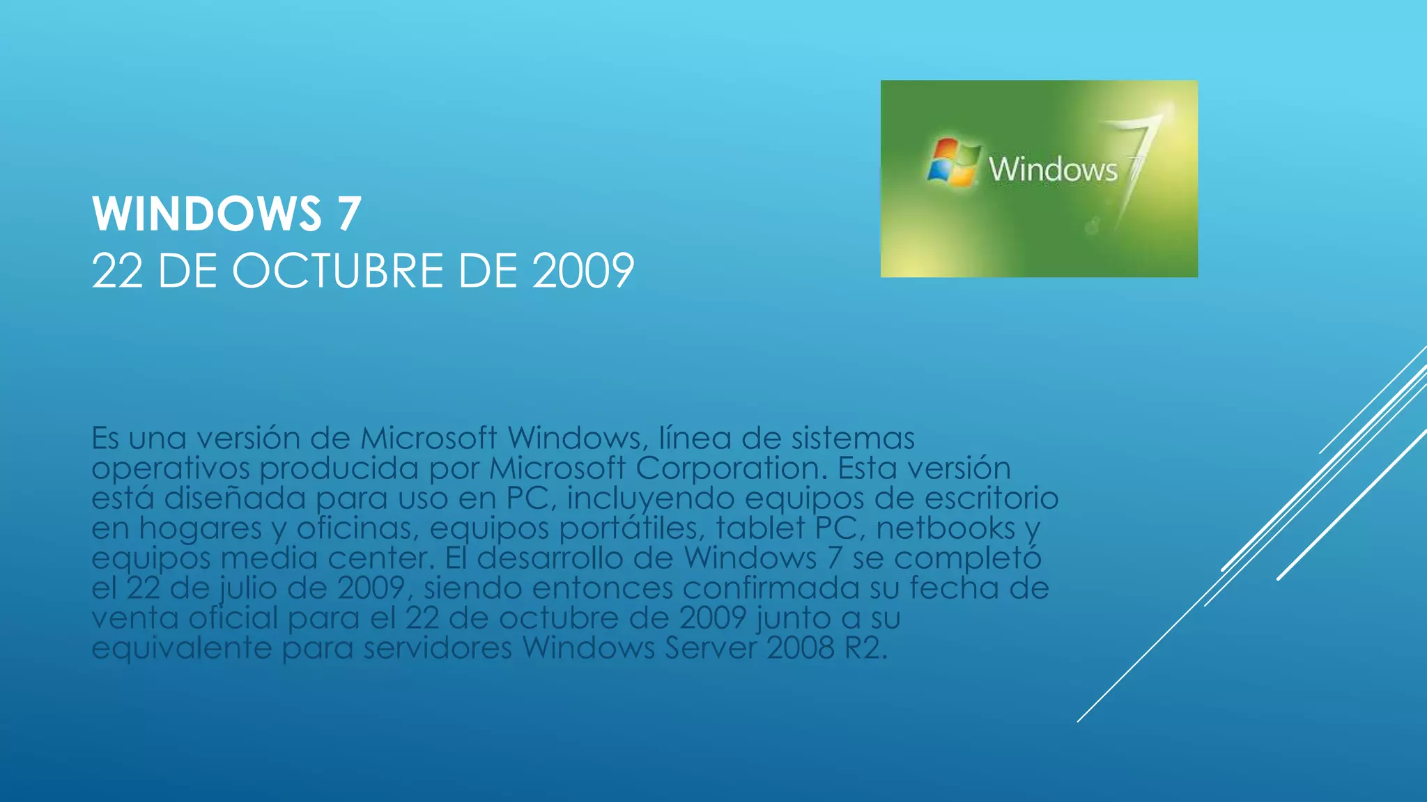WINDOWS 7
22 DE OCTUBRE DE 2009
Es una versión de Microsoft Windows, línea de sistemas
operativos producida por Microsoft Corporation. Esta versión
está diseñada para uso en PC, incluyendo equipos de escritorio
en hogares y oficinas, equipos portátiles, tablet PC, netbooks y
equipos media center. El desarrollo de Windows 7 se completó
el 22 de julio de 2009, siendo entonces confirmada su fecha de
venta oficial para el 22 de octubre de 2009 junto a su
equivalente para servidores Windows Server 2008 R2.
 