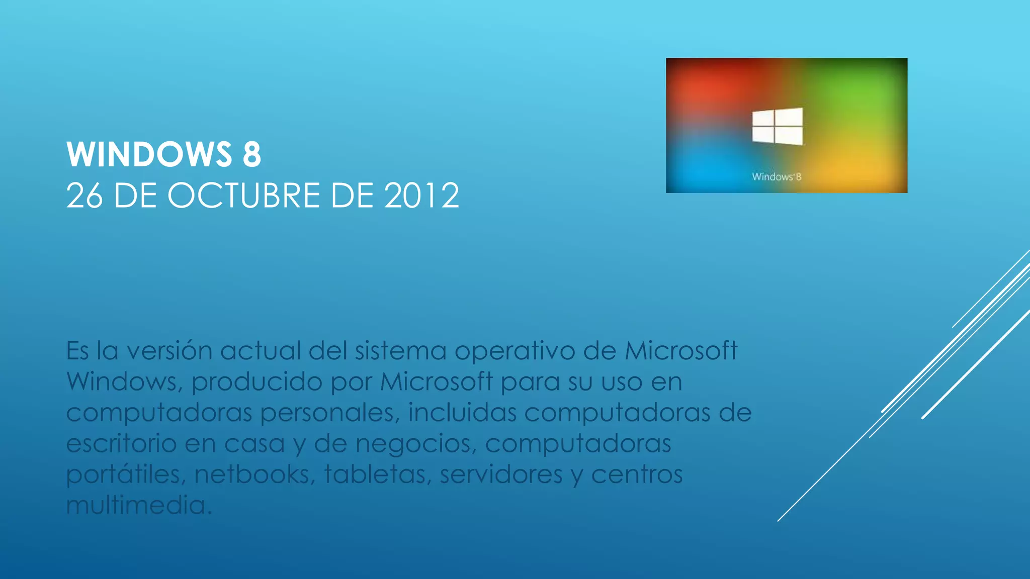 WINDOWS 8
26 DE OCTUBRE DE 2012
Es la versión actual del sistema operativo de Microsoft
Windows, producido por Microsoft para su uso en
computadoras personales, incluidas computadoras de
escritorio en casa y de negocios, computadoras
portátiles, netbooks, tabletas, servidores y centros
multimedia.
 