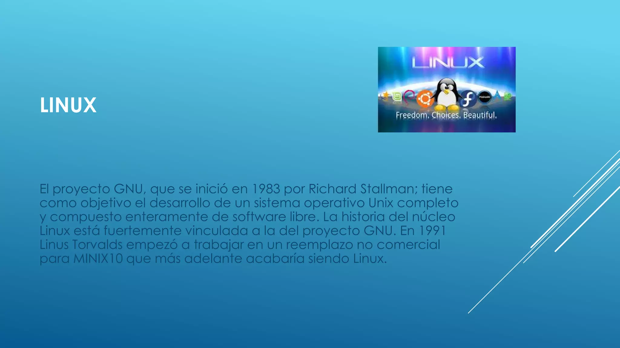 LINUX
El proyecto GNU, que se inició en 1983 por Richard Stallman; tiene
como objetivo el desarrollo de un sistema operativo Unix completo
y compuesto enteramente de software libre. La historia del núcleo
Linux está fuertemente vinculada a la del proyecto GNU. En 1991
Linus Torvalds empezó a trabajar en un reemplazo no comercial
para MINIX10 que más adelante acabaría siendo Linux.
 
