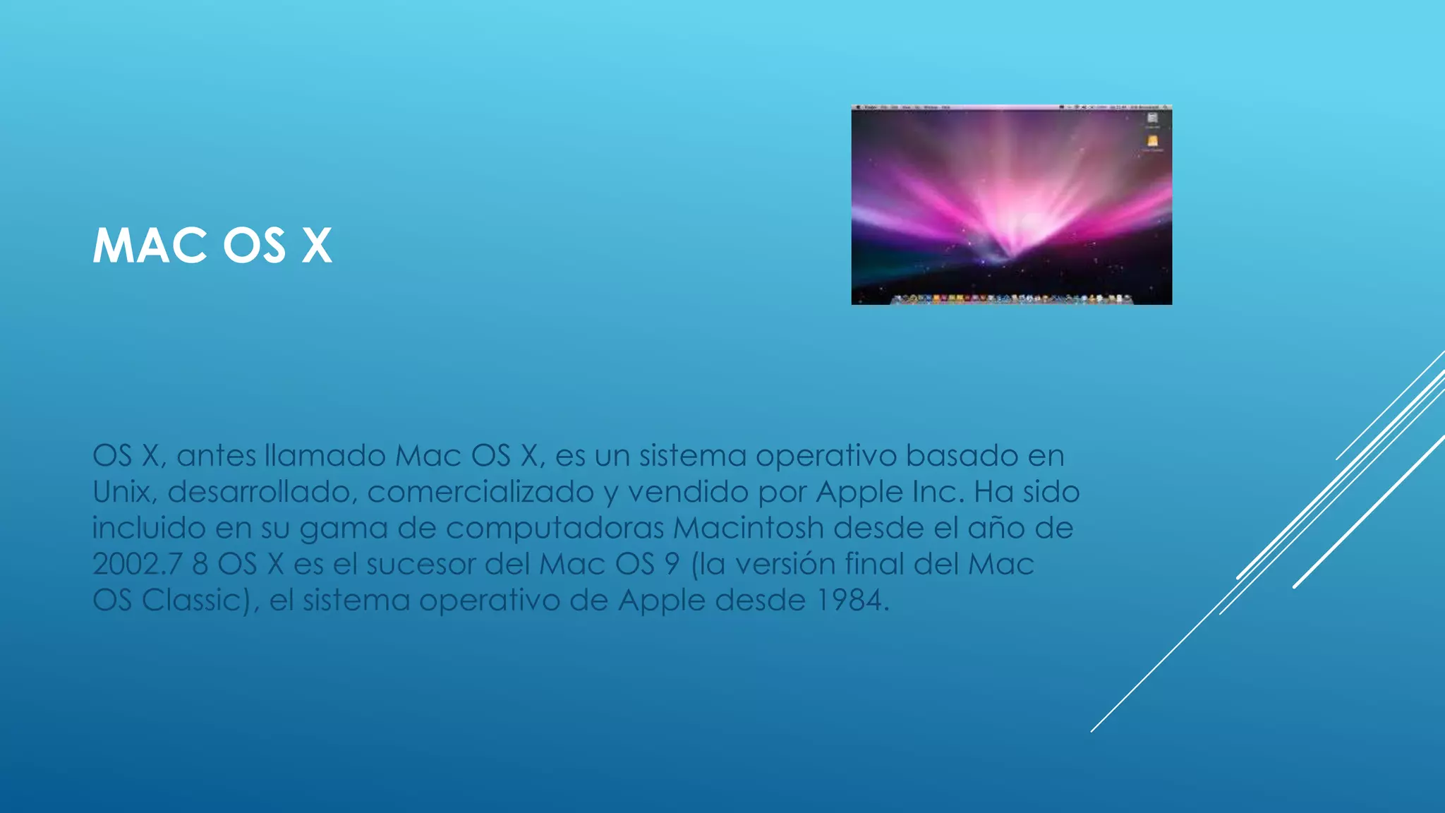 MAC OS X
OS X, antes llamado Mac OS X, es un sistema operativo basado en
Unix, desarrollado, comercializado y vendido por Apple Inc. Ha sido
incluido en su gama de computadoras Macintosh desde el año de
2002.7 8 OS X es el sucesor del Mac OS 9 (la versión final del Mac
OS Classic), el sistema operativo de Apple desde 1984.
 