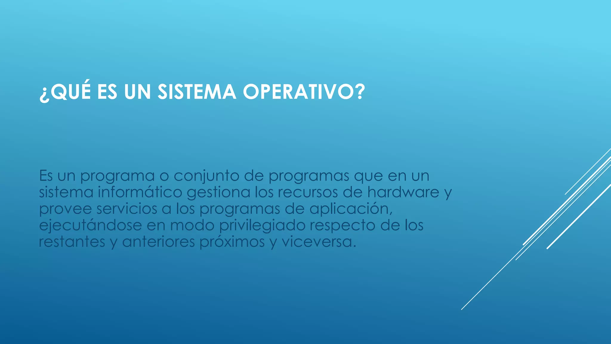 ¿QUÉ ES UN SISTEMA OPERATIVO?
Es un programa o conjunto de programas que en un
sistema informático gestiona los recursos de hardware y
provee servicios a los programas de aplicación,
ejecutándose en modo privilegiado respecto de los
restantes y anteriores próximos y viceversa.
 