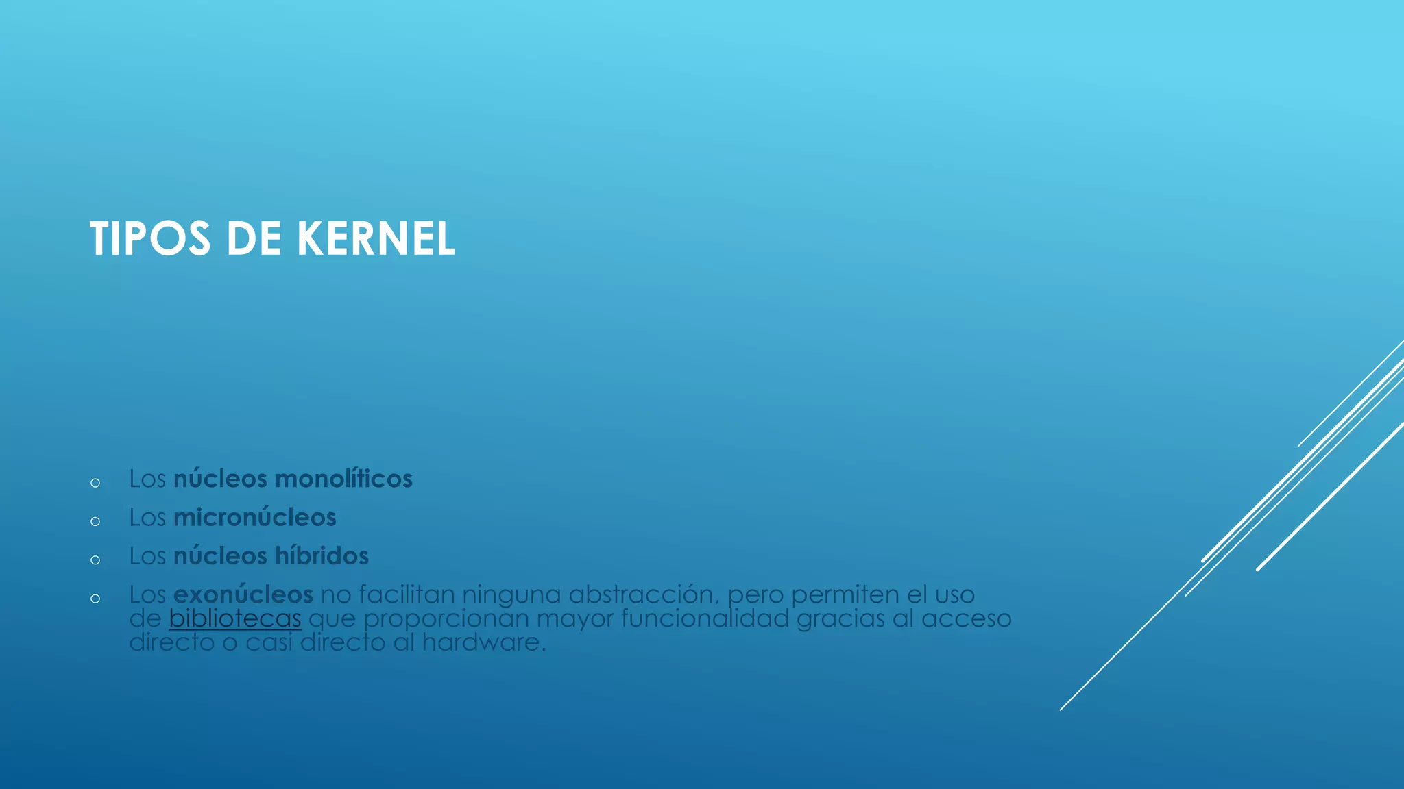 TIPOS DE KERNEL
o Los núcleos monolíticos
o Los micronúcleos
o Los núcleos híbridos
o Los exonúcleos no facilitan ninguna abstracción, pero permiten el uso
de bibliotecas que proporcionan mayor funcionalidad gracias al acceso
directo o casi directo al hardware.
 