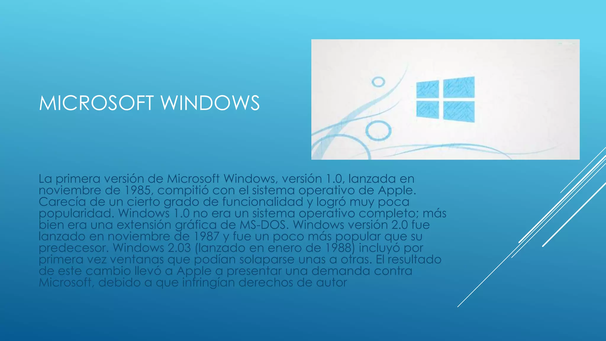MICROSOFT WINDOWS
La primera versión de Microsoft Windows, versión 1.0, lanzada en
noviembre de 1985, compitió con el sistema operativo de Apple.
Carecía de un cierto grado de funcionalidad y logró muy poca
popularidad. Windows 1.0 no era un sistema operativo completo; más
bien era una extensión gráfica de MS-DOS. Windows versión 2.0 fue
lanzado en noviembre de 1987 y fue un poco más popular que su
predecesor. Windows 2.03 (lanzado en enero de 1988) incluyó por
primera vez ventanas que podían solaparse unas a otras. El resultado
de este cambio llevó a Apple a presentar una demanda contra
Microsoft, debido a que infringían derechos de autor
 