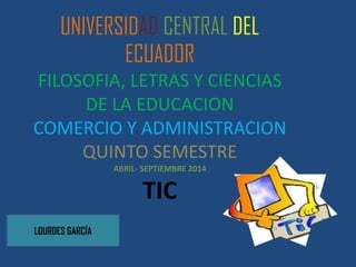 UNIVERSIDAD CENTRAL DEL
ECUADOR
FILOSOFIA, LETRAS Y CIENCIAS
DE LA EDUCACION
COMERCIO Y ADMINISTRACION
QUINTO SEMESTRE
ABRIL- SEPTIEMBRE 2014
TIC
LOURDES GARCÍA
 