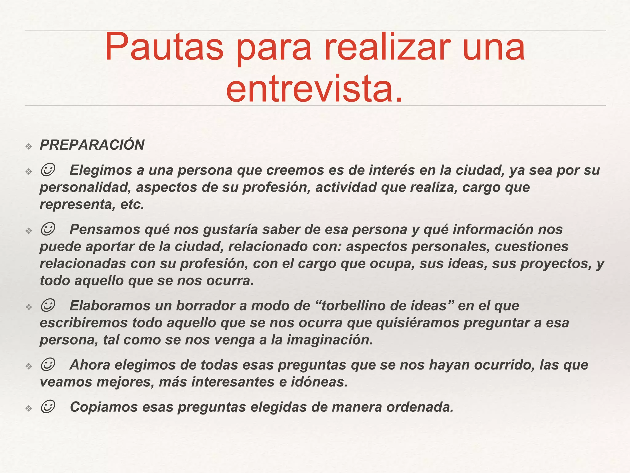 Pautas para realizar una
entrevista.
❖ PREPARACIÓN
❖ ☺ Elegimos a una persona que creemos es de interés en la ciudad, ya sea por su
personalidad, aspectos de su profesión, actividad que realiza, cargo que
representa, etc.
❖ ☺ Pensamos qué nos gustaría saber de esa persona y qué información nos
puede aportar de la ciudad, relacionado con: aspectos personales, cuestiones
relacionadas con su profesión, con el cargo que ocupa, sus ideas, sus proyectos, y
todo aquello que se nos ocurra.
❖ ☺ Elaboramos un borrador a modo de “torbellino de ideas” en el que
escribiremos todo aquello que se nos ocurra que quisiéramos preguntar a esa
persona, tal como se nos venga a la imaginación.
❖ ☺ Ahora elegimos de todas esas preguntas que se nos hayan ocurrido, las que
veamos mejores, más interesantes e idóneas.
❖ ☺ Copiamos esas preguntas elegidas de manera ordenada.
 