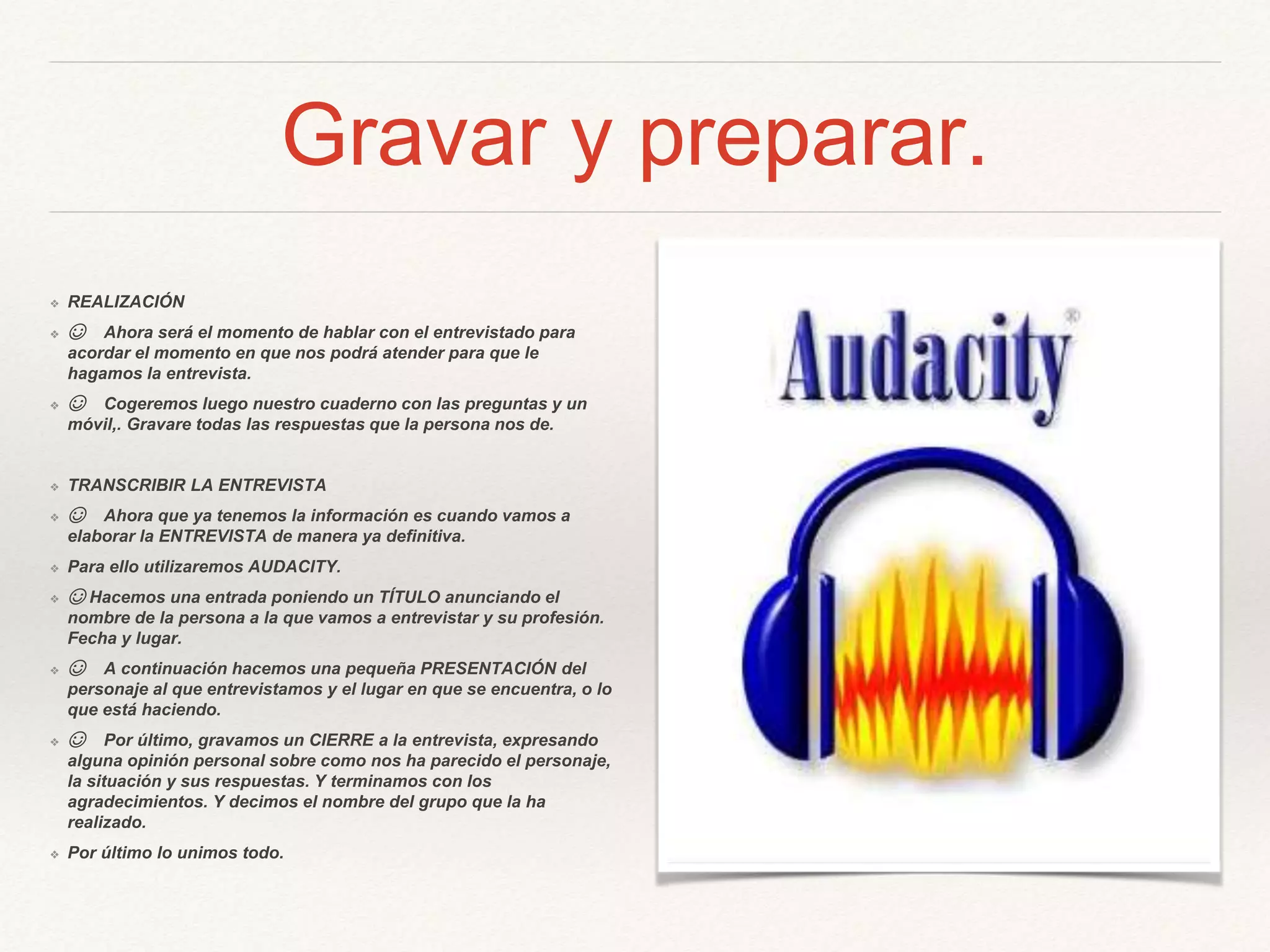 Gravar y preparar.
❖ REALIZACIÓN
❖ ☺ Ahora será el momento de hablar con el entrevistado para
acordar el momento en que nos podrá atender para que le
hagamos la entrevista.
❖ ☺ Cogeremos luego nuestro cuaderno con las preguntas y un
móvil,. Gravare todas las respuestas que la persona nos de.
❖ TRANSCRIBIR LA ENTREVISTA
❖ ☺ Ahora que ya tenemos la información es cuando vamos a
elaborar la ENTREVISTA de manera ya definitiva.
❖ Para ello utilizaremos AUDACITY.
❖ ☺ Hacemos una entrada poniendo un TÍTULO anunciando el
nombre de la persona a la que vamos a entrevistar y su profesión.
Fecha y lugar.
❖ ☺ A continuación hacemos una pequeña PRESENTACIÓN del
personaje al que entrevistamos y el lugar en que se encuentra, o lo
que está haciendo.
❖ ☺ Por último, gravamos un CIERRE a la entrevista, expresando
alguna opinión personal sobre como nos ha parecido el personaje,
la situación y sus respuestas. Y terminamos con los
agradecimientos. Y decimos el nombre del grupo que la ha
realizado.
❖ Por último lo unimos todo.
 