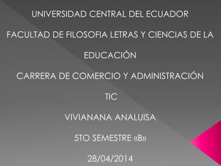 UNIVERSIDAD CENTRAL DEL ECUADOR
FACULTAD DE FILOSOFIA LETRAS Y CIENCIAS DE LA
EDUCACIÓN
CARRERA DE COMERCIO Y ADMINISTRACIÓN
TIC
VIVIANANA ANALUISA
5TO SEMESTRE «B»
28/04/2014
 