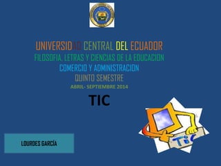 UNIVERSIDAD CENTRAL DEL ECUADOR
FILOSOFIA, LETRAS Y CIENCIAS DE LA EDUCACION
COMERCIO Y ADMINISTRACION
QUINTO SEMESTRE
ABRIL- SEPTIEMBRE 2014
TIC
LOURDES GARCÍA
 