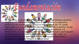 En Argentina, la universalidad del acceso a las TIC del sistema educativo
cumple un rol fundamental enel acceso al conocimiento. La relevancia
política de una escuela que favorezca la integración de las TIC queda
explicitada en la Ley de Educación Nacional (N° 26.026) al plantear en sus
artículos 7 y 8 que “el Estado garantiza el acceso de todos/as a la
información y al conocimiento como instrumento central de la participación
en un proceso de crecimiento económico y justicia social” y que “ la
educación brindará las oportunidades necesarias para desarrollar y
fortalecer la formación integral de las personas”
 