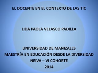 EL DOCENTE EN EL CONTEXTO DE LAS TIC
LIDA PAOLA VELASCO PADILLA
UNIVERSIDAD DE MANIZALES
MAESTRÍA EN EDUCACIÓN DESDE LA DIVERSIDAD
NEIVA – VI COHORTE
2014
 