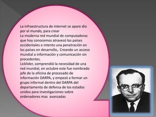 La infraestructura de internet se apare dio
por el mundo, para crear
La moderna red mundial de computadoras
que hoy conocemos atravesó los países
occidentales e intento una penetración en
los países en desarrollo,. Creando un acceso
mundial a información y comunicación sin
precedentes.
Licklider, comprendió la necesidad de una
red mundial, en octubre este fue nombrado
jefe de la oficina de procesado de
información DARPA, y empezó a formar un
grupo informal dentro del DARPA del
departamento de defensa de los estados
unidos para investigaciones sobre
ordenadores mas avanzadas
 