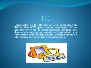 Tecnologías de la información y la comunicación
(TIC o bien NTIC para nuevas tecnologías de la
información y de la comunicación) agrupan los
elementos y las técnicas usadas en el tratamiento y la
transmisión de las informaciones, principalmente de
informática, internet y telecomunicaciones.
 