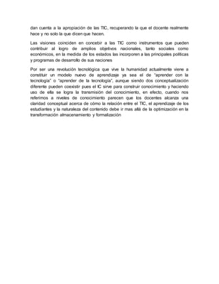dan cuenta a la apropiación de las TIC, recuperando la que el docente realmente
hace y no solo la que dicen que hacen.
Las visiones coinciden en concebir a las TIC como instrumentos que pueden
contribuir al logro de amplios objetivos nacionales, tanto sociales como
económicos, en la medida de los estados las incorporen a las principales políticas
y programas de desarrollo de sus naciones
Por ser una revolución tecnológica que vive la humanidad actualmente viene a
constituir un modelo nuevo de aprendizaje ya sea el de “aprender con la
tecnología” o “aprender de la tecnología”, aunque siendo dos conceptualización
diferente pueden coexistir pues el IC sirve para construir conocimiento y haciendo
uso de ella se logra la transmisión del conocimiento, en efecto, cuando nos
referimos a niveles de conocimiento parecen que los docentes alcanza una
claridad conceptual acerca de cómo la relación entre el TIC, el aprendizaje de los
estudiantes y la naturaleza del contenido debe ir mas allá de la optimización en la
transformación almacenamiento y formalización
 