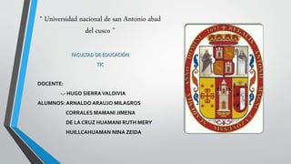 “ Universidad nacional de san Antonio abad
del cusco ”
FACULTAD DE EDUCACIÓN
TIC
DOCENTE:
-.- HUGO SIERRAVALDIVIA
ALUMNOS: ARNALDO ARAUJO MILAGROS
CORRALES MAMANI JIMENA
DE LA CRUZ HUAMANI RUTH MERY
HUILLCAHUAMAN NINA ZEIDA
 