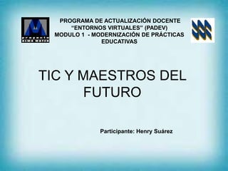 TIC Y MAESTROS DEL
FUTURO
PROGRAMA DE ACTUALIZACIÓN DOCENTE
“ENTORNOS VIRTUALES” (PADEV)
MODULO 1 - MODERNIZACIÓN DE PRÁCTICAS
EDUCATIVAS
Participante: Henry Suárez
 