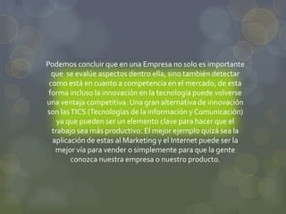Podemos concluir que en una Empresa no solo es importante
que se evalúe aspectos dentro ella, sino también detectar
como está en cuanto a competencia en el mercado, de esta
forma incluso la innovación en la tecnología puede volverse
una ventaja competitiva. Una gran alternativa de innovación
son lasTICS (Tecnologías de la información y Comunicación)
ya que pueden ser un elemento clave para hacer que el
trabajo sea más productivo. El mejor ejemplo quizá sea la
aplicación de estas al Marketing y el Internet puede ser la
mejor vía para vender o simplemente para que la gente
conozca nuestra empresa o nuestro producto.
 