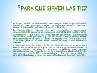 *PARA QUE SIRVEN LAS TIC? 
* 1. Inmaterialidad. La digitalización nos permite disponer de información 
inmaterial, para almacenar grandes cantidades en pequeños soportes o 
acceder a información ubicada en dispositivos lejanos. 
* 2. Instantaneidad. Podemos conseguir información y comunicarnos 
instantáneamente a pesar de encontrarnos a kilómetros de la fuente original. 
* 3. Interactividad. Las nuevas TIC se caracterizan por permitir la comunicación 
bidireccional, entre personas o grupos sin importar donde se encuentren. 
Esta comunicación se realiza a través de páginas web, correo electrónico, 
foros, mensajería instantánea, videoconferencias, blogs o wikis entre otros 
sistemas. 
* 4. Automatización de tareas. Las TIC han facilitado muchos aspectos de la 
vida de las personas gracias a esta característica. Con la automatización de 
tareas podemos, por ejemplo, programar actividades que realizaran 
automáticamente los ordenadores con total seguridad y efectividad. Existen 
interesantes cursos de TIC, desde enfados a profesores como a público en 
general. Incluso hay programas más especializados como los masters en TIC. 
 