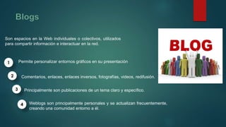 Son espacios en la Web individuales o colectivos, utilizados 
para compartir información e interactuar en la red. 
Permite personalizar entornos gráficos en su presentación 
Comentarios, enlaces, enlaces inversos, fotografías, videos, redifusión. 
Principalmente son publicaciones de un tema claro y específico. 
Weblogs son principalmente personales y se actualizan frecuentemente, 
creando una comunidad entorno a él. 
1 
2 
3 
4 
