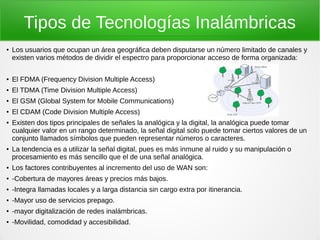 Tipos de Tecnologías Inalámbricas
● Los usuarios que ocupan un área geográfica deben disputarse un número limitado de canales y
existen varios métodos de dividir el espectro para proporcionar acceso de forma organizada:
● El FDMA (Frequency Division Multiple Access)
● El TDMA (Time Division Multiple Access)
● El GSM (Global System for Mobile Communications)
● El CDAM (Code Division Multiple Access)
● Existen dos tipos principales de señales la analógica y la digital, la analógica puede tomar
cualquier valor en un rango determinado, la señal digital solo puede tomar ciertos valores de un
conjunto llamados símbolos que pueden representar números o caracteres.
● La tendencia es a utilizar la señal digital, pues es más inmune al ruido y su manipulación o
procesamiento es más sencillo que el de una señal analógica.
● Los factores contribuyentes al incremento del uso de WAN son:
● -Cobertura de mayores áreas y precios más bajos.
● -Integra llamadas locales y a larga distancia sin cargo extra por itinerancia.
● -Mayor uso de servicios prepago.
● -mayor digitalización de redes inalámbricas.
● -Movilidad, comodidad y accesibilidad.
 