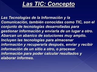 Las TIC: Concepto 
Las Tecnologías de la Información y la 
Comunicación, también conocidas como TIC, son el 
conjunto de tecnologías desarrolladas para 
gestionar información y enviarla de un lugar a otro. 
Abarcan un abanico de soluciones muy amplio. 
Incluyen las tecnologías para almacenar 
información y recuperarla después, enviar y recibir 
información de un sitio a otro, o procesar 
información para poder calcular resultados y 
elaborar informes. 
 