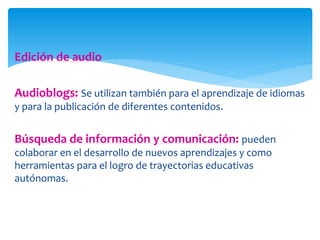 Edición de audio 
Audioblogs: Se utilizan también para el aprendizaje de idiomas 
y para la publicación de diferentes contenidos. 
Búsqueda de información y comunicación: pueden 
colaborar en el desarrollo de nuevos aprendizajes y como 
herramientas para el logro de trayectorias educativas 
autónomas. 
