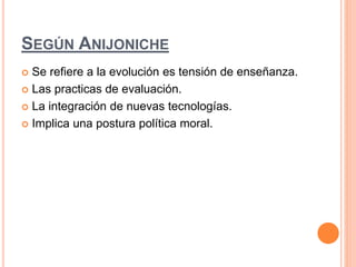 SEGÚN ANIJONICHE 
 Se refiere a la evolución es tensión de enseñanza. 
 Las practicas de evaluación. 
 La integración de nuevas tecnologías. 
 Implica una postura política moral. 
 