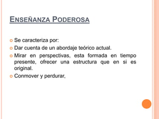 ENSEÑANZA PODEROSA 
 Se caracteriza por: 
 Dar cuenta de un abordaje teórico actual. 
 Mirar en perspectivas, esta formada en tiempo 
presente, ofrecer una estructura que en si es 
original. 
 Conmover y perdurar, 
 