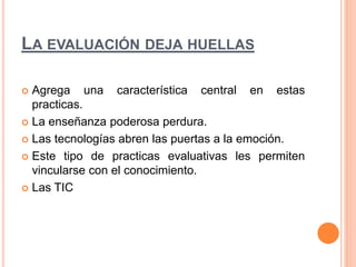LA EVALUACIÓN DEJA HUELLAS 
 Agrega una característica central en estas 
practicas. 
 La enseñanza poderosa perdura. 
 Las tecnologías abren las puertas a la emoción. 
 Este tipo de practicas evaluativas les permiten 
vincularse con el conocimiento. 
 Las TIC 
 