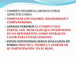  TAMBIÉN DESARROLLAREMOS OTROS 
ASPECTOS COMO: 
 FOMENTAR LOS VALORES, SOLIDARIDAD Y 
COMPAÑERISMO. 
 ADEMAS VEREMOS EL CUERPO Y SUS 
PARTES, LOS MÚSCULOS QUE INTERVIENEN 
EN UN MOVIMIENTO, COMO ENTRAR EN 
CALOR PARA EVITAR LESIONES. 
 ESTOS CONTENIDOS SERAN EVALUADOS DE 
FORMA PRÁCTICA ,TEORICA Y APARTIR DE 
SU PARTICIPACIÓN EN EL BLOG. 
 