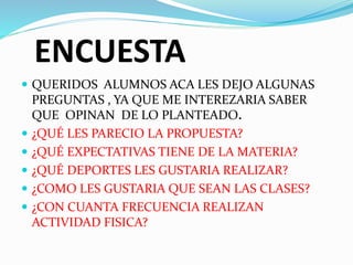 ENCUESTA 
 QUERIDOS ALUMNOS ACA LES DEJO ALGUNAS 
PREGUNTAS , YA QUE ME INTEREZARIA SABER 
QUE OPINAN DE LO PLANTEADO. 
 ¿QUÉ LES PARECIO LA PROPUESTA? 
 ¿QUÉ EXPECTATIVAS TIENE DE LA MATERIA? 
 ¿QUÉ DEPORTES LES GUSTARIA REALIZAR? 
 ¿COMO LES GUSTARIA QUE SEAN LAS CLASES? 
 ¿CON CUANTA FRECUENCIA REALIZAN 
ACTIVIDAD FISICA? 
