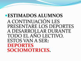 ESTIMADOS ALUMNOS 
A CONTINUACIÓN LES 
PRESENTARE LOS DEPORTES 
A DESARROLLAR DURANTE 
TODO EL AÑO LECTIVO. 
ESTOS VAN A SER: 
DEPORTES 
SOCIOMOTRICES. 
 