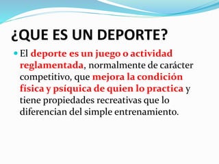 ¿QUE ES UN DEPORTE? 
 El deporte es un juego o actividad 
reglamentada, normalmente de carácter 
competitivo, que mejora la condición 
física y psíquica de quien lo practica y 
tiene propiedades recreativas que lo 
diferencian del simple entrenamiento. 
 