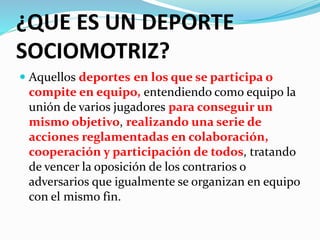 ¿QUE ES UN DEPORTE 
SOCIOMOTRIZ? 
 Aquellos deportes en los que se participa o 
compite en equipo, entendiendo como equipo la 
unión de varios jugadores para conseguir un 
mismo objetivo, realizando una serie de 
acciones reglamentadas en colaboración, 
cooperación y participación de todos, tratando 
de vencer la oposición de los contrarios o 
adversarios que igualmente se organizan en equipo 
con el mismo fin. 
 