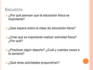 ENCUESTA: 
 ¿Por qué piensan que la educación física es 
importante? 
 ¿Que espera sobre la clase de educación física? 
 ¿Cree que es importante realizar actividad física? 
¿Por qué? 
 ¿Practican algún deporte? ¿Cual y cuántas veces a 
la semana? 
 ¿Qué otras actividades propondrían? 
 