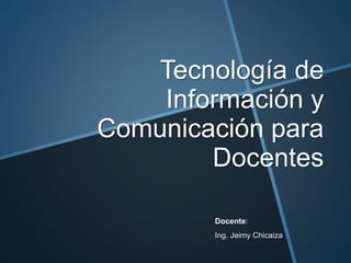 Tecnología de 
Información y 
Comunicación para 
Docentes 
Docente: 
Ing. Jeimy Chicaiza 
 