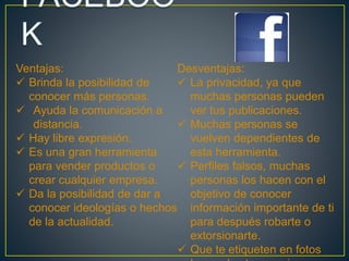 Ventajas: 
 Brinda la posibilidad de 
conocer más personas. 
 Ayuda la comunicación a 
distancia. 
 Hay libre expresión. 
 Es una gran herramienta 
para vender productos o 
crear cualquier empresa. 
 Da la posibilidad de dar a 
conocer ideologías o hechos 
de la actualidad. 
Desventajas: 
 La privacidad, ya que 
muchas personas pueden 
ver tus publicaciones. 
 Muchas personas se 
vuelven dependientes de 
esta herramienta. 
 Perfiles falsos, muchas 
personas los hacen con el 
objetivo de conocer 
información importante de ti 
para después robarte o 
extorsionarte. 
 Que te etiqueten en fotos 
las cuales tu no quieres 
 