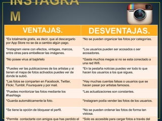VENTAJAS. DESVENTAJAS. 
*Es totalmente gratis, es decir, que al descargarlo 
por App Store no se da a cambio algún pago. 
*No se pueden organizar las fotos por categorías. 
*Instagram viene con efectos, vintages, marcos, 
entre otras para embellecer las imágenes. 
*Los usuarios pueden ser acosados o ser 
acosadores. 
*No posee virus al bajártelo *Gasta muchos megas si no se esta conectado a 
una red Wifi. 
*Puedes ver las publicaciones de los artistas y si 
tienen el mapa de fotos activados puedes ver de 
donde la subió. 
*En la pestaña noticias puedes ver todo lo que 
hacen los usuarios a los que sigues. 
*Las fotos se comparten en Facebook, Twitter, 
Flickr, Tumblr, Foursquare y por mail. 
*Hay muchas cuentas falsas o usuarios que se 
hacen pasar por artistas famosos. 
*Puedes monitorizar las fotos mediante los 
#hashtags 
*Las actualizaciones son constantes. 
*Guarda automáticamente la foto. *Instagram podía vender las fotos de los usuarios. 
*Se tiene la opción de bloquear el perfil. *No se pueden ordenar las fotos de forma tan 
vistosa. 
*Permite contactarte con amigos que has perdido el 
*Solo es accesible para cargar fotos a través del 
 